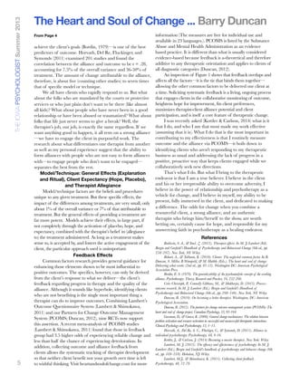 5
achieve the client’s goals (Bordin, 1979)—is one of the best
predictors of outcome. Horvath, Del Re, Fluckinger, and
Symonds (2011) examined 201 studies and found the
correlation between the alliance and outcome to be r = .28,
accounting for 7.5% of the overall variance and 36-50% of
treatment. The amount of change attributable to the alliance,
therefore, is about ﬁve (counting other studies) to seven times
that of speciﬁc model or technique.
We all have clients who rapidly respond to us. But what
about the folks who are mandated by the courts or protective
services or who just plain don’t want to be there (like almost
all kids)? What about people who have never been in a good
relationship or have been abused or traumatized? What about
folks that life just never seems to give a break? Well, the
therapist’s job, our job, is exactly the same regardless. If we
want anything good to happen, it all rests on a strong alliance
—we have to engage the client in purposeful work. The
research about what differentiates one therapist from another
as well as my personal experience suggest that the ability to
form alliances with people who are not easy to form alliances
with—to engage people who don’t want to be engaged—
separates the best from the rest.
Model/Technique: General Effects (Explanation
and Ritual), Client Expectancy (Hope, Placebo),
and Therapist Allegiance
Model/technique factors are the beliefs and procedures
unique to any given treatment. But these specific effects, the
impact of the differences among treatments, are very small, only
about 1% of the overall variance or 7% of that attributable to
treatment. But the general effects of providing a treatment are
far more potent. Models achieve their effects, in large part, if
not completely through the activation of placebo, hope, and
expectancy, combined with the therapist’s belief in (allegiance
to) the treatment administered. As long as a treatment makes
sense to, is accepted by, and fosters the active engagement of the
client, the particular approach used is unimportant.
Feedback Effects
Common factors research provides general guidance for
enhancing those elements shown to be most influential to
positive outcomes. The specifics, however, can only be derived
from the client’s response to what we deliver—the client’s
feedback regarding progress in therapy and the quality of the
alliance. Although it sounds like hyperbole, identifying clients
who are not benefiting is the single most important thing a
therapist can do to improve outcomes. Combining Lambert’s
Outcome Questionnaire System (Lambert & Shimokawa,
2011) and our Partners for Change Outcome Management
System (PCOMS; Duncan, 2012), nine RCTs now support
this assertion. A recent meta-analysis of PCOMS studies
(Lambert & Shimokawa, 2011) found that those in feedback
group had 3.5 higher odds of experiencing reliable change and
less than half the chance of experiencing deterioration. In
addition, collecting outcome and alliance feedback from
clients allows the systematic tracking of therapist development
so that neither client benefit nor your growth over time is left
to wishful thinking. Visit heartandsoulofchange.com for more
information (The measures are free for individual use and
available in 23 languages.). PCOMS is listed by the Substance
Abuse and Mental Health Administration as an evidence
based practice. It is different than what is usually considered
evidence-based because feedback is a-theoretical and therefore
additive to any therapeutic orientation and applies to clients of
all diagnostic categories (Duncan, 2012).
An inspection of Figure 1 shows that feedback overlaps and
affects all the factors—it is the tie that binds them together—
allowing the other common factors to be delivered one client at
a time. Soliciting systematic feedback is a living, ongoing process
that engages clients in the collaborative monitoring of outcome,
heightens hope for improvement, fits client preferences,
maximizes therapist-client alliance potential and client
participation, and is itself a core feature of therapeutic change.
I was recently asked (Kottler & Carlson, 2014) what is it
that I do, and who I am that most made my work effective
(assuming that it is). What I do that is the most important in
contributing to my effectiveness is that I routinely measure
outcome and the alliance via PCOMS—it boils down to
identifying clients who aren't responding to my therapeutic
business as usual and addressing the lack of progress in a
positive, proactive way that keeps clients engaged while we
collaboratively seek new directions.
That’s what I do. But what I bring to the therapeutic
endeavor is that I am a true believer. I believe in the client
and his or her irrepressible ability to overcome adversity, I
believe in the power of relationship and psychotherapy as a
vehicle for change, and I believe in myself, my ability to be
present, fully immersed in the client, and dedicated to making
a difference. The odds for change when you combine a
resourceful client, a strong alliance, and an authentic
therapist who brings him/herself to the show, are worth
betting on, certainly cause for hope, and responsible for my
unswerving faith in psychotherapy as a healing endeavor.
References
Baldwin, S. A., & Imel. Z. (2013). Therapist effects. In M. J. Lambert (Ed).
Bergin and Garﬁeld’s Handbook of Psychotherapy and Behavioral Change (6th ed., pp.
258–297). New York, NY: Wiley.
Bohart, A., & Tallman, K. (2010). Clients: The neglected common factor. In B.
Duncan, S. Miller, B.Wampold, & M. Hubble (Eds.), The heart and soul of change:
Delivering what works (2nd ed., pp. 83-12). Washington DC: American Psychological
Association Press.
Bordin, E. S. (1979). The generalizability of the psychoanalytic concept of the working
alliance. Psychotherapy: Theory, Research and Practice, 16, 252-260.
Crits-Christoph, P., Connolly Gibbons, M., & Mukherjee, D. (2013). Process-
outcome research. In M. J. Lambert (Ed.). Bergin and Garﬁeld’s Handbook of
Psychotherapy and Behavioral Change (6th ed., pp. 298–340). New York, NY: Wiley.
Duncan, B. (2010). On becoming a better therapist. Washington, DC: American
Psychological Association.
Duncan, B. (2012). The partners for change outcome management system (PCOMS): The
heart and soul of change project. Canadian Psychology, 53, 93-104.
Gassman, D., & Grawe, K. (2006). General change mechanisms: The relation between
problem activation and resource activation in successful and unsuccessful therapeutic interactions.
Clinical Psychology and Psychotherapy, 13, 1–11.
Horvath, A., Del Re, A. C., Flückiger, C., & Symonds, D. (2011). Alliance in
individual psychotherapy. Psychotherapy, 48, 9-16.
Kottler, J., & Carlson, J. (2014) Becoming a master therapist. New York: Wiley.
Lambert, M. J. (2013). The efﬁcacy and effectiveness of psychotherapy. In M. J.
Lambert (Ed.), Bergin and Garﬁeld's handbook of psychotherapy and behavior change (6th
ed., pp. 169–218). Hoboken, NJ: Wiley.
Lambert, M.J., & Shimokawa, K. (2011). Collecting client feedback.
Psychotherapy, 48, 72-79.
The Heart and Soul of Change ... Barry DuncanTHEIOWAPSYCHOLOGISTSummer2013
From Page 4
 
