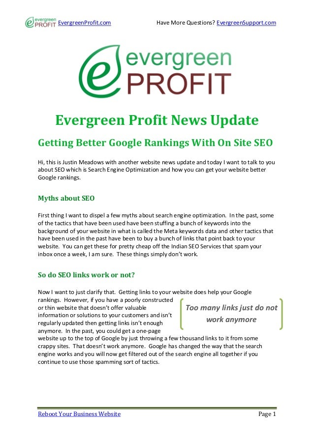EvergreenProfit.com Have More Questions? EvergreenSupport.com
Reboot Your Business Website Page 1
Evergreen Profit News Update
Getting Better Google Rankings With On Site SEO
Hi, this is Justin Meadows with another website news update and today I want to talk to you
about SEO which is Search Engine Optimization and how you can get your website better
Google rankings.
Myths about SEO
First thing I want to dispel a few myths about search engine optimization. In the past, some
of the tactics that have been used have been stuffing a bunch of keywords into the
background of your website in what is called the Meta keywords data and other tactics that
have been used in the past have been to buy a bunch of links that point back to your
website. You can get these for pretty cheap off the Indian SEO Services that spam your
inbox once a week, I am sure. These things simply don’t work.
So do SEO links work or not?
Now I want to just clarify that. Getting links to your website does help your Google
rankings. However, if you have a poorly constructed
or thin website that doesn’t offer valuable
information or solutions to your customers and isn’t
regularly updated then getting links isn’t enough
anymore. In the past, you could get a one-page
website up to the top of Google by just throwing a few thousand links to it from some
crappy sites. That doesn’t work anymore. Google has changed the way that the search
engine works and you will now get filtered out of the search engine all together if you
continue to use those spamming sort of tactics.
Too many links just do not
work anymore
 