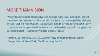 MORE THAN VISION
"Many leaders pride themselves on setting high-level direction: I'll set
the vision and stay out of the details. It's true that a compelling vision is
critical. But it's not enough. Big-picture, hands-off leadership isn't likely
to work in a change situation, because the hardest part of change—the
paralyzing part—is precisely in the details." (p.53)
Heath, C. & Heath, D. (2010). Switch: How to change things when
change is hard. New York, NY: Broadway Books
 