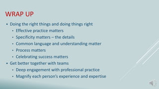 WRAP UP
 Doing the right things and doing things right
• Effective practice matters
• Specificity matters – the details
• Common language and understanding matter
• Process matters
• Celebrating success matters
 Get better together with teams
• Deep engagement with professional practice
• Magnify each person’s experience and expertise
 
