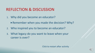 REFLECTION & DISCUSSION
1. Why did you become an educator?
Remember when you made the decision? Why?
2. Who inspired you to become an educator?
3. What legacy do you want to leave when your
career is over?
Click to restart after activity
 
