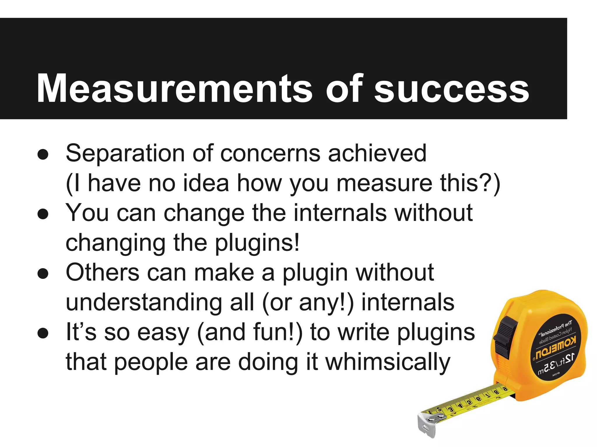 Measurements of success
● Separation of concerns achieved
(I have no idea how you measure this?)
● You can change the internals without
changing the plugins!
● Others can make a plugin without
understanding all (or any!) internals
● It’s so easy (and fun!) to write plugins
that people are doing it whimsically
 