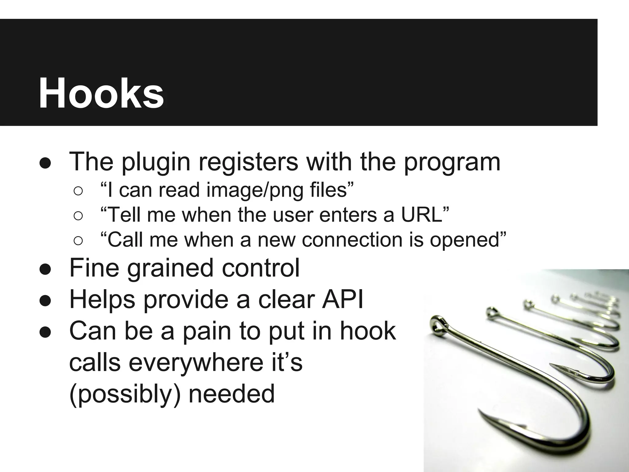 Hooks
● The plugin registers with the program
○ “I can read image/png files”
○ “Tell me when the user enters a URL”
○ “Call me when a new connection is opened”
● Fine grained control
● Helps provide a clear API
● Can be a pain to put in hook
calls everywhere it’s
(possibly) needed
 