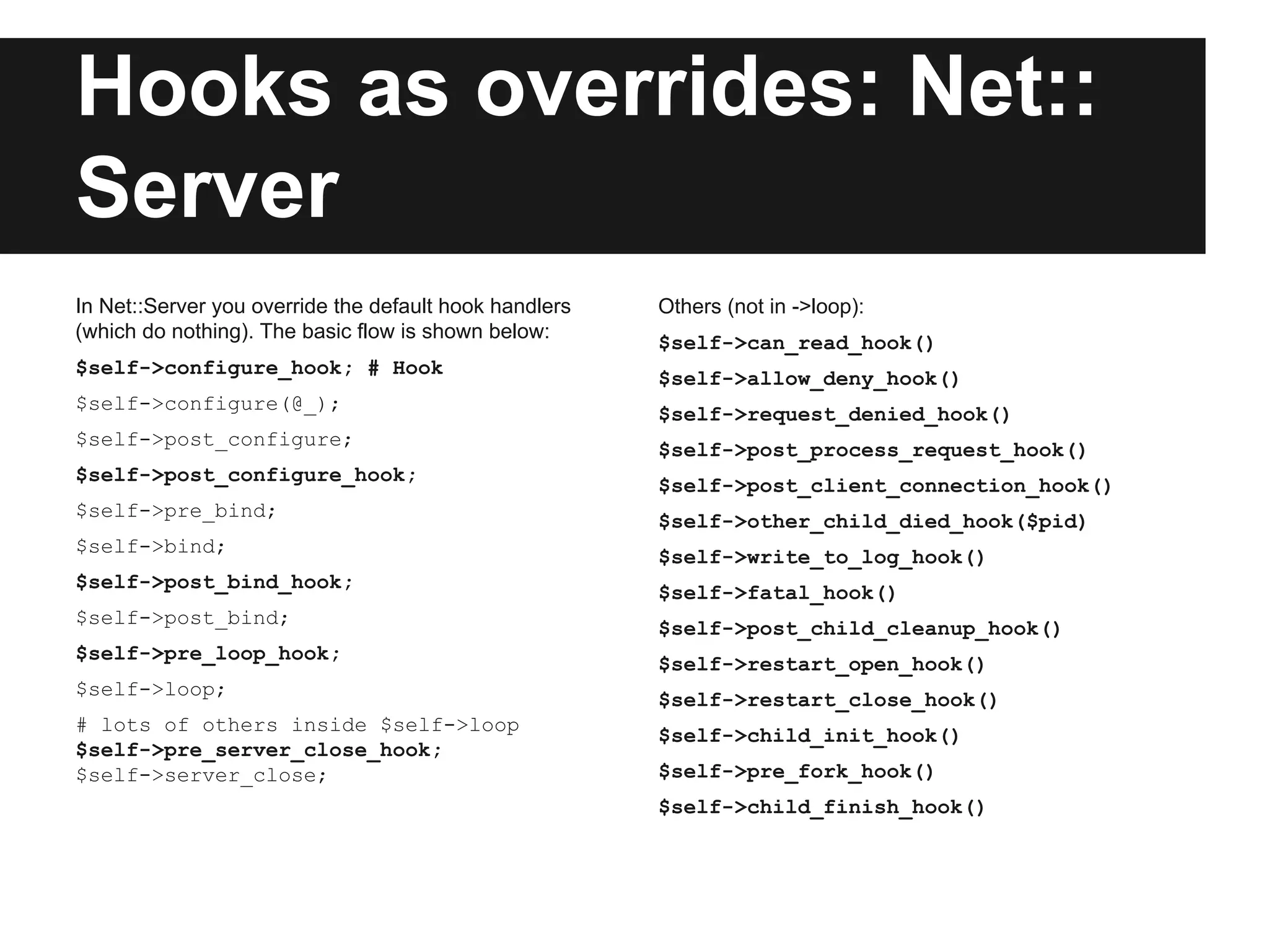Hooks as overrides: Net::
Server
In Net::Server you override the default hook handlers
(which do nothing). The basic flow is shown below:
$self->configure_hook; # Hook
$self->configure(@_);
$self->post_configure;
$self->post_configure_hook;
$self->pre_bind;
$self->bind;
$self->post_bind_hook;
$self->post_bind;
$self->pre_loop_hook;
$self->loop;
# lots of others inside $self->loop
$self->pre_server_close_hook;
$self->server_close;
Others (not in ->loop):
$self->can_read_hook()
$self->allow_deny_hook()
$self->request_denied_hook()
$self->post_process_request_hook()
$self->post_client_connection_hook()
$self->other_child_died_hook($pid)
$self->write_to_log_hook()
$self->fatal_hook()
$self->post_child_cleanup_hook()
$self->restart_open_hook()
$self->restart_close_hook()
$self->child_init_hook()
$self->pre_fork_hook()
$self->child_finish_hook()
 