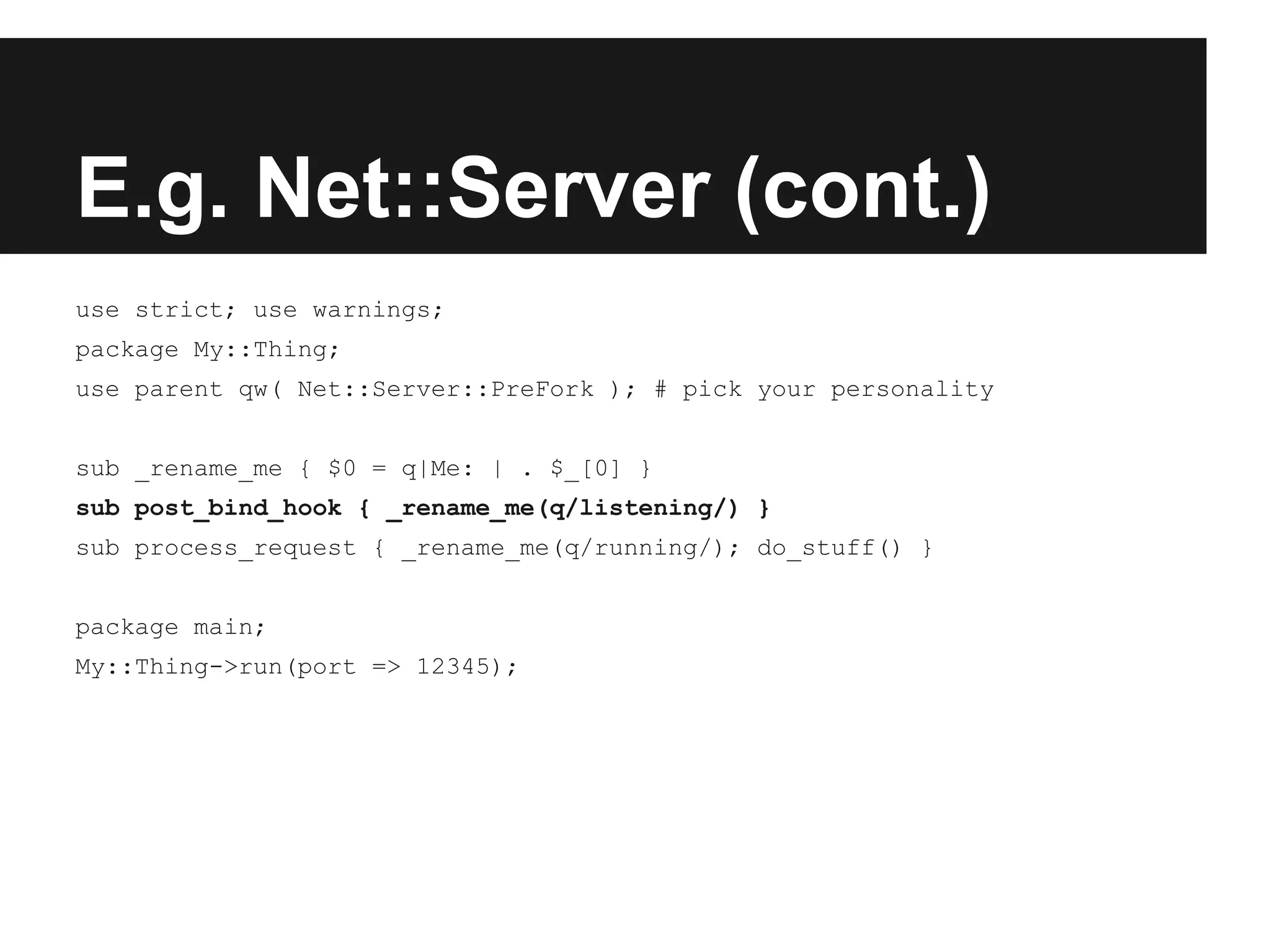 E.g. Net::Server (cont.)
use strict; use warnings;
package My::Thing;
use parent qw( Net::Server::PreFork ); # pick your personality
sub _rename_me { $0 = q|Me: | . $_[0] }
sub post_bind_hook { _rename_me(q/listening/) }
sub process_request { _rename_me(q/running/); do_stuff() }
package main;
My::Thing->run(port => 12345);
 