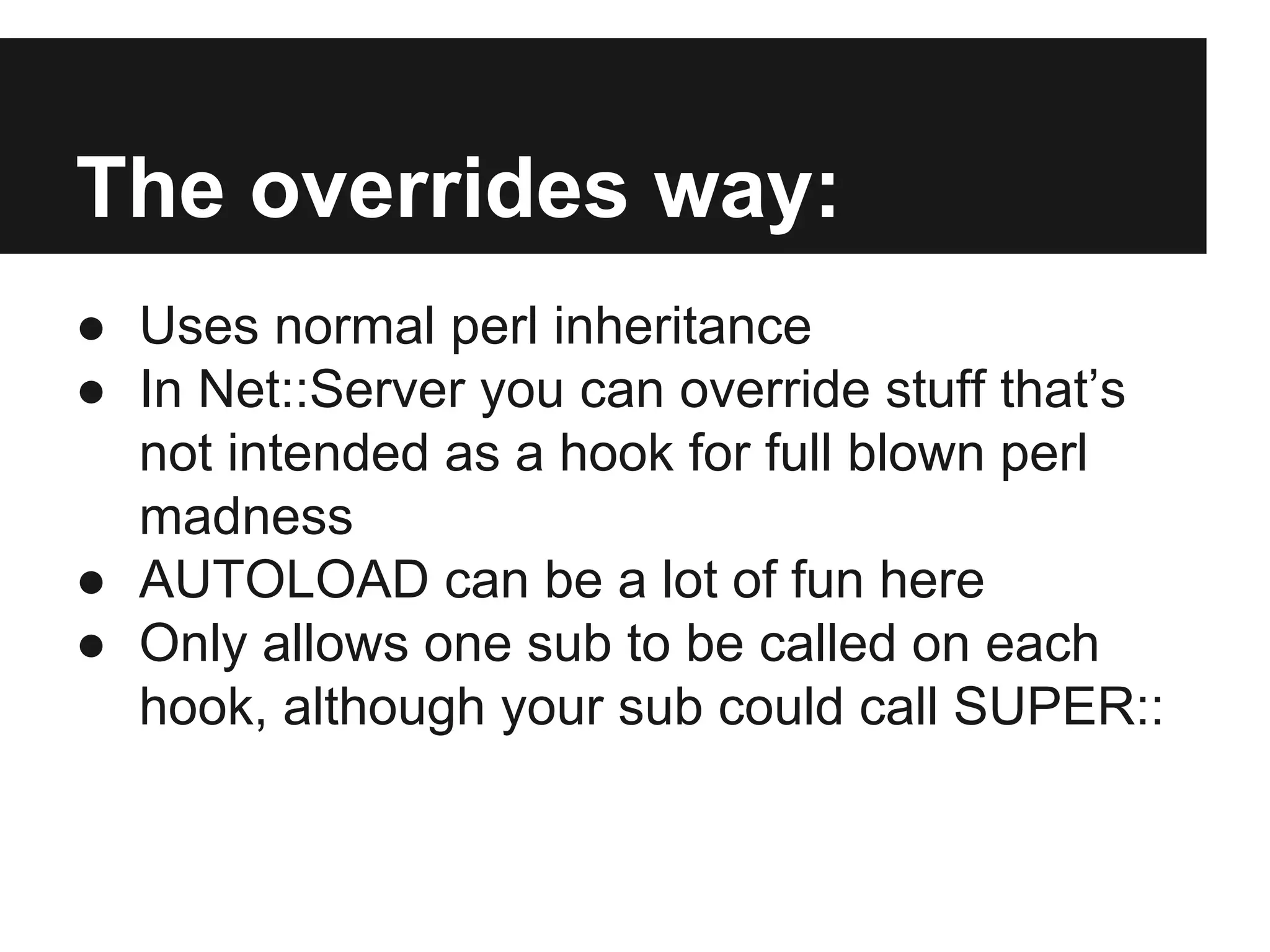 The overrides way:
● Uses normal perl inheritance
● In Net::Server you can override stuff that’s
not intended as a hook for full blown perl
madness
● AUTOLOAD can be a lot of fun here
● Only allows one sub to be called on each
hook, although your sub could call SUPER::
 