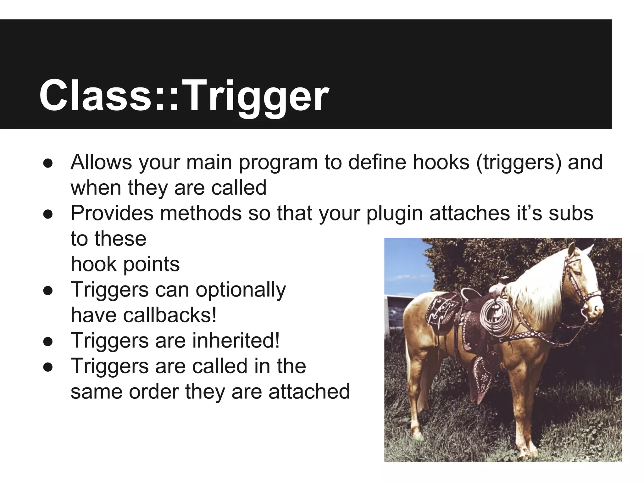 Class::Trigger
● Allows your main program to define hooks (triggers) and
when they are called
● Provides methods so that your plugin attaches it’s subs
to these
hook points
● Triggers can optionally
have callbacks!
● Triggers are inherited!
● Triggers are called in the
same order they are attached
 