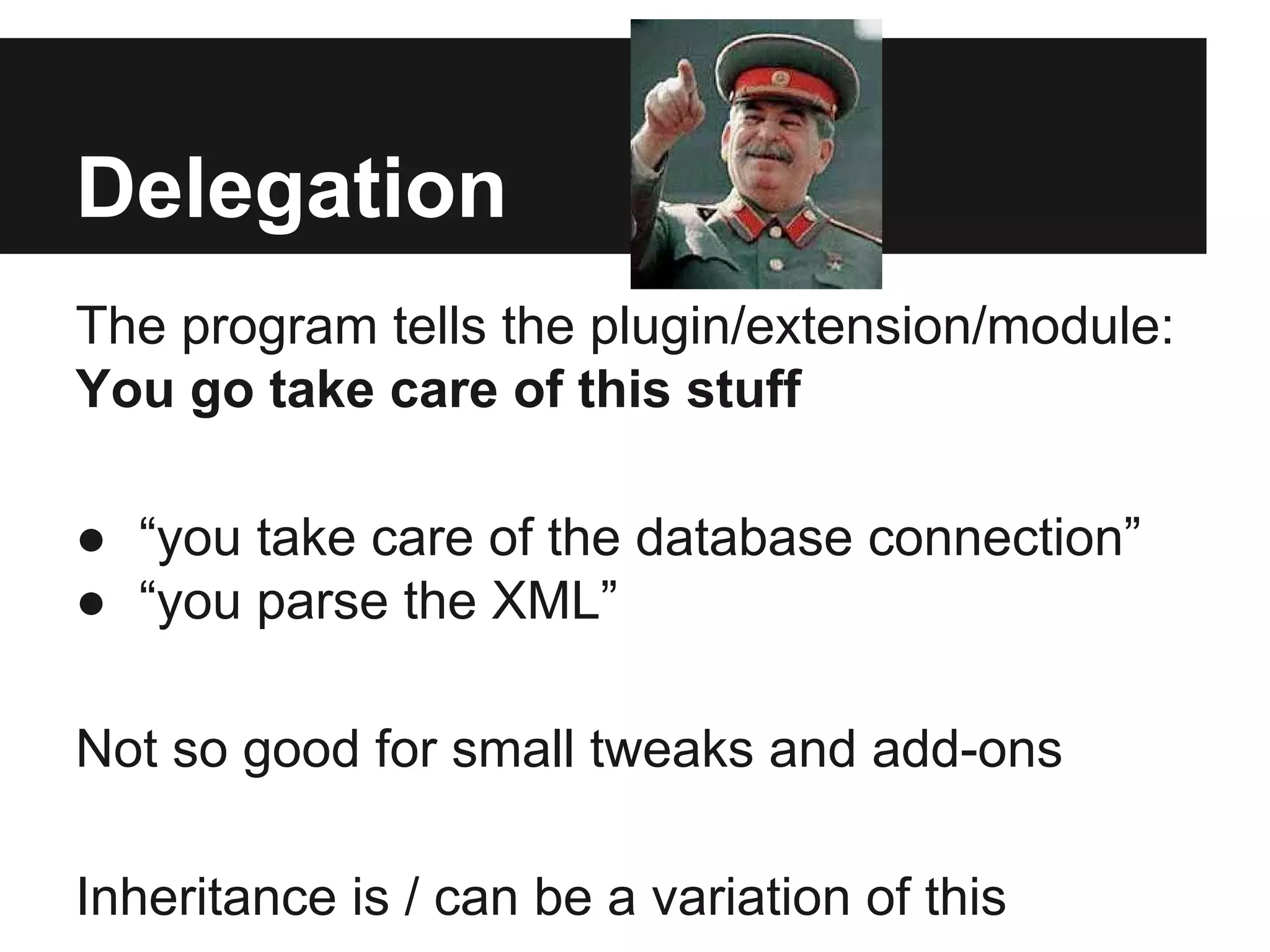Delegation
The program tells the plugin/extension/module:
You go take care of this stuff
● “you take care of the database connection”
● “you parse the XML”
Not so good for small tweaks and add-ons
Inheritance is / can be a variation of this
 