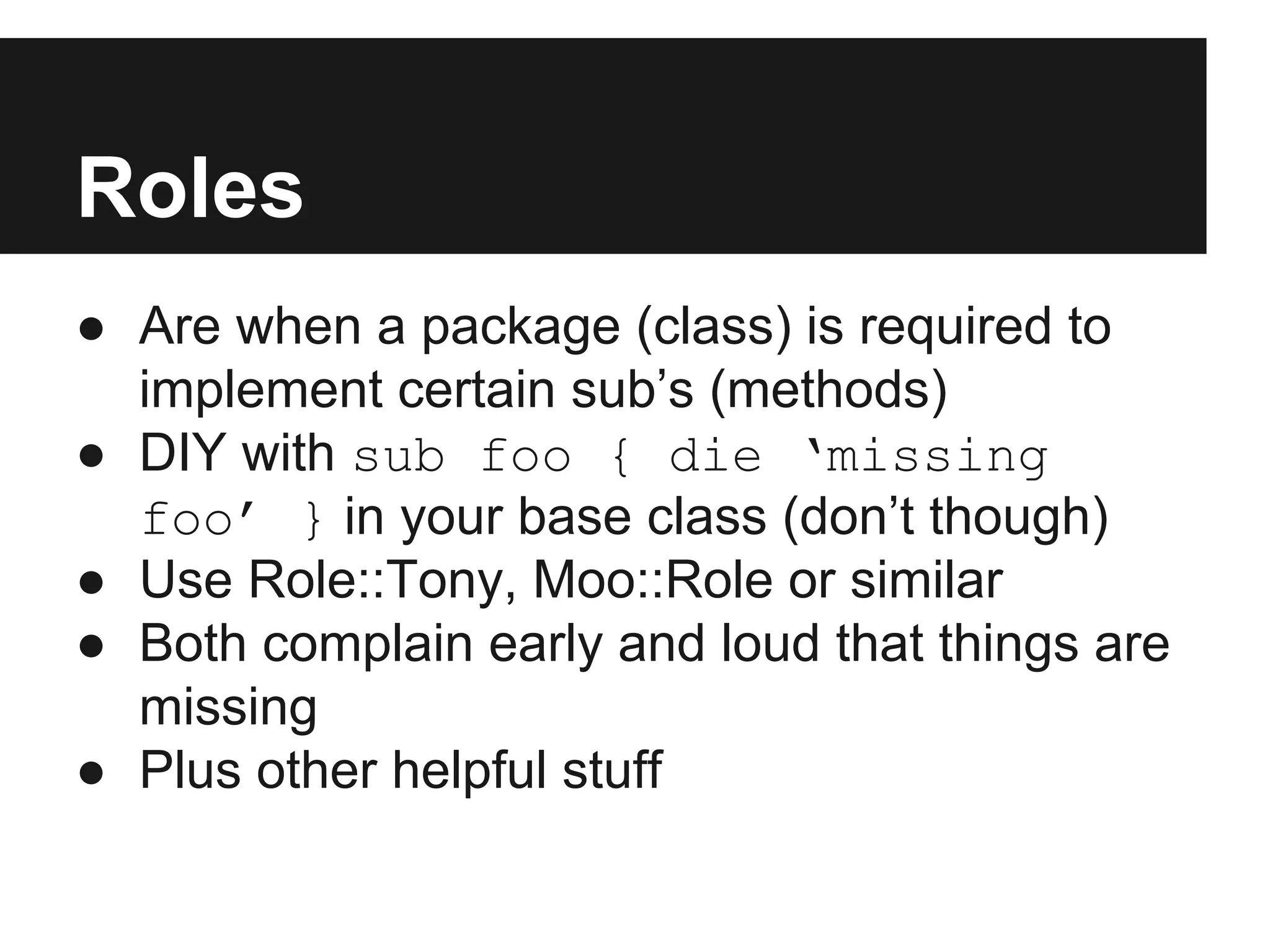 Roles
● Are when a package (class) is required to
implement certain sub’s (methods)
● DIY with sub foo { die ‘missing
foo’ } in your base class (don’t though)
● Use Role::Tony, Moo::Role or similar
● Both complain early and loud that things are
missing
● Plus other helpful stuff
 