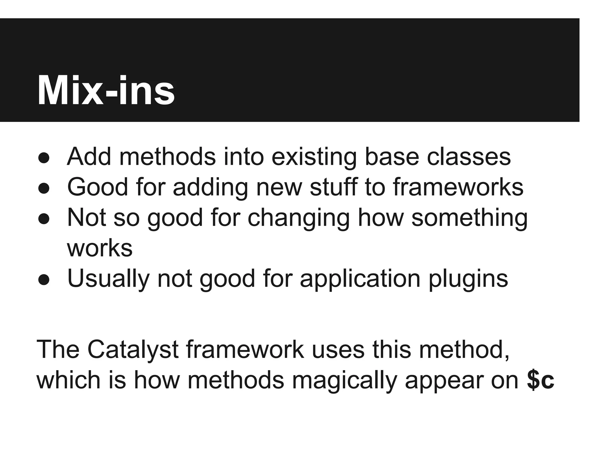 Mix-ins
● Add methods into existing base classes
● Good for adding new stuff to frameworks
● Not so good for changing how something
works
● Usually not good for application plugins
The Catalyst framework uses this method,
which is how methods magically appear on $c
 