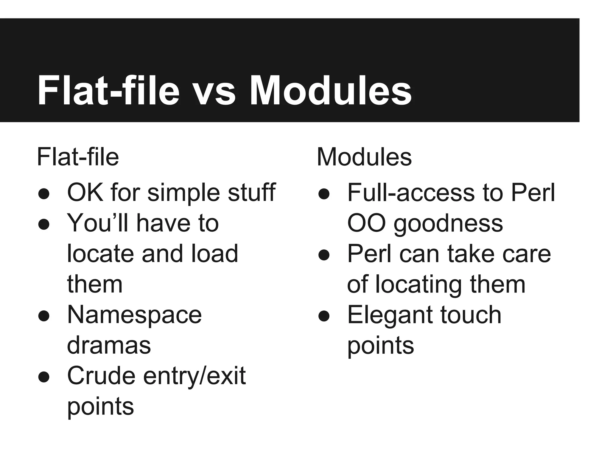 Flat-file vs Modules
Flat-file
● OK for simple stuff
● You’ll have to
locate and load
them
● Namespace
dramas
● Crude entry/exit
points
Modules
● Full-access to Perl
OO goodness
● Perl can take care
of locating them
● Elegant touch
points
 