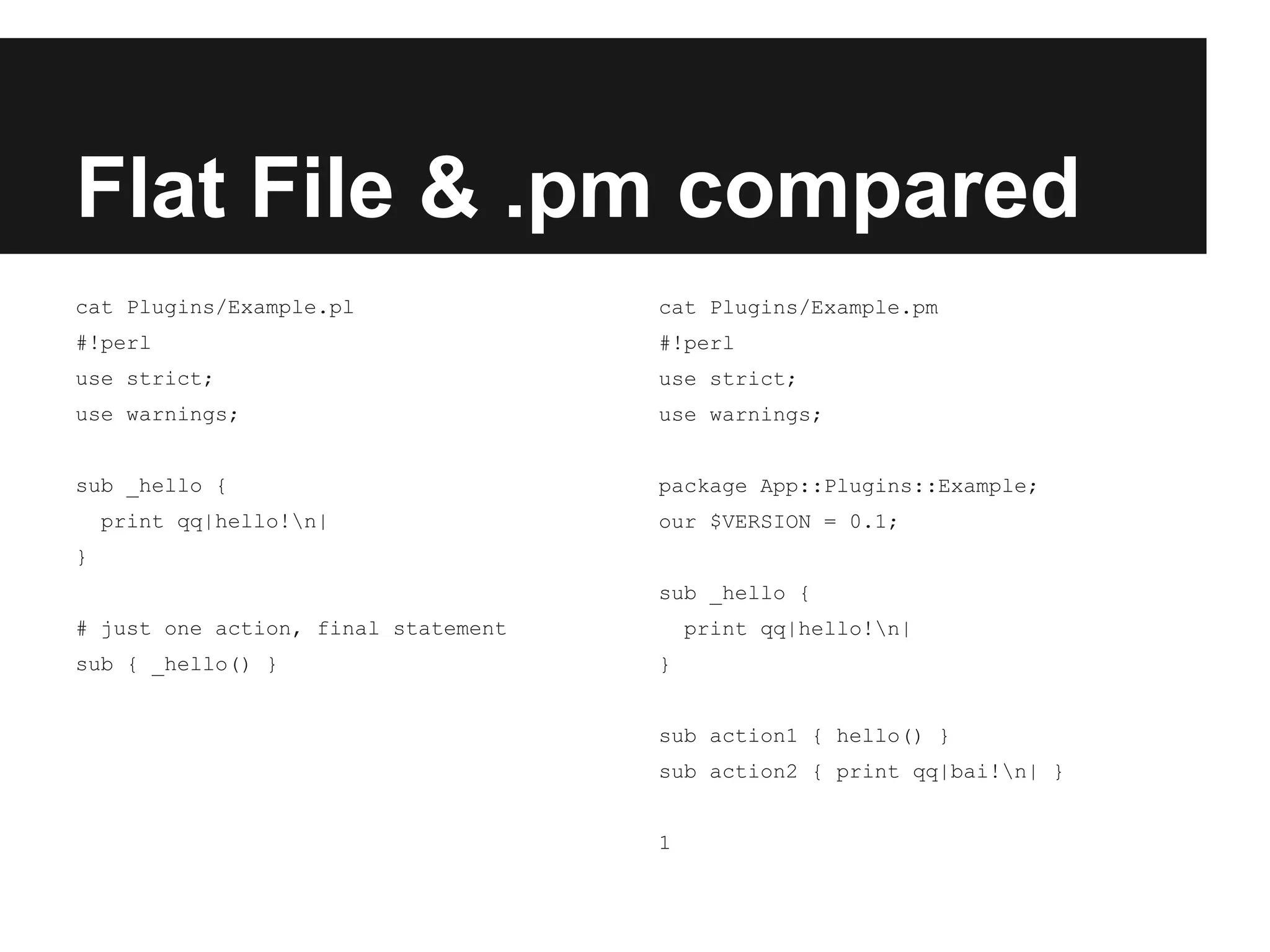 Flat File & .pm compared
cat Plugins/Example.pl
#!perl
use strict;
use warnings;
sub _hello {
print qq|hello!n|
}
# just one action, final statement
sub { _hello() }
cat Plugins/Example.pm
#!perl
use strict;
use warnings;
package App::Plugins::Example;
our $VERSION = 0.1;
sub _hello {
print qq|hello!n|
}
sub action1 { hello() }
sub action2 { print qq|bai!n| }
1
 