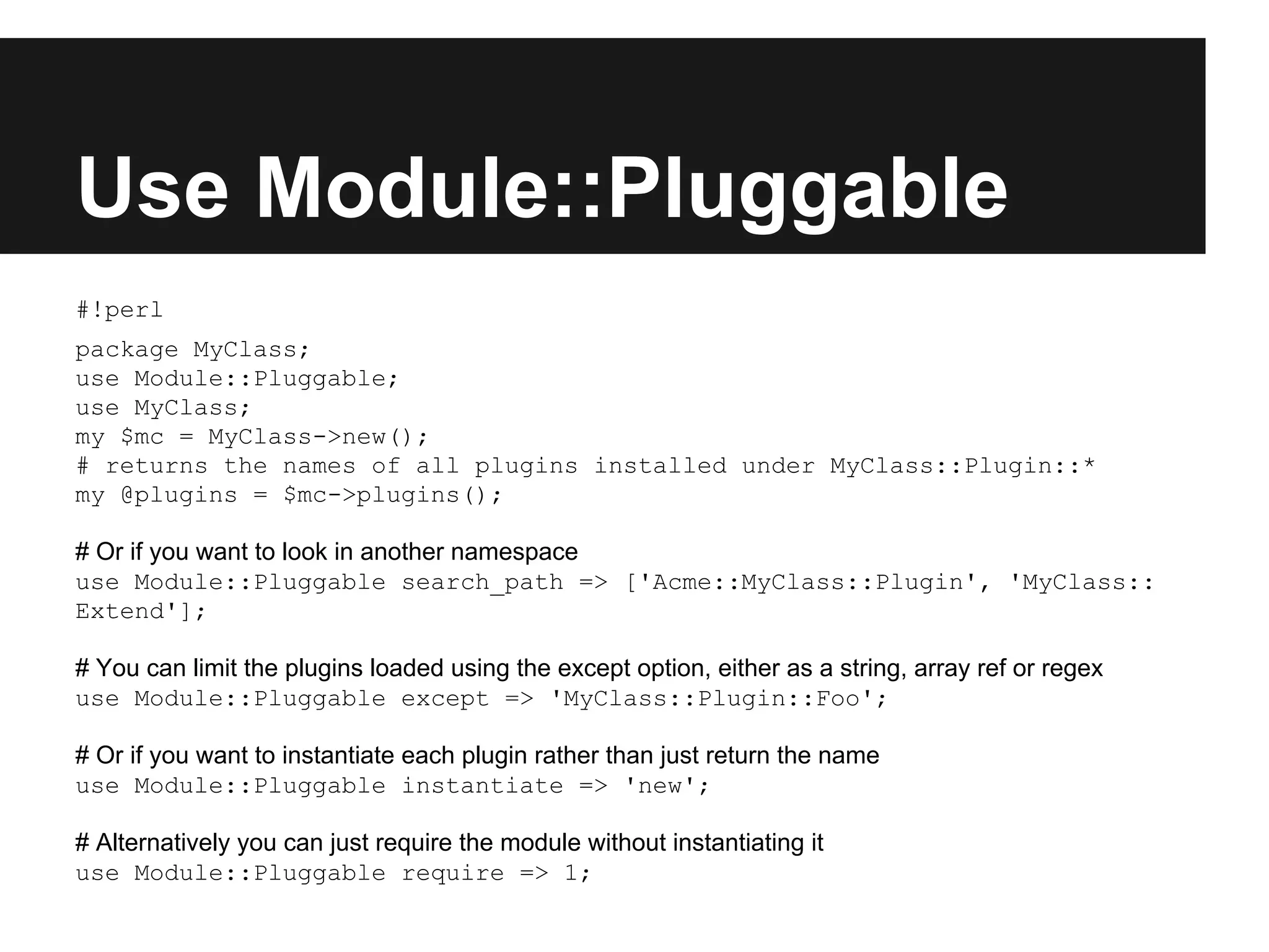 Use Module::Pluggable
#!perl
package MyClass;
use Module::Pluggable;
use MyClass;
my $mc = MyClass->new();
# returns the names of all plugins installed under MyClass::Plugin::*
my @plugins = $mc->plugins();
# Or if you want to look in another namespace
use Module::Pluggable search_path => ['Acme::MyClass::Plugin', 'MyClass::
Extend'];
# You can limit the plugins loaded using the except option, either as a string, array ref or regex
use Module::Pluggable except => 'MyClass::Plugin::Foo';
# Or if you want to instantiate each plugin rather than just return the name
use Module::Pluggable instantiate => 'new';
# Alternatively you can just require the module without instantiating it
use Module::Pluggable require => 1;
 