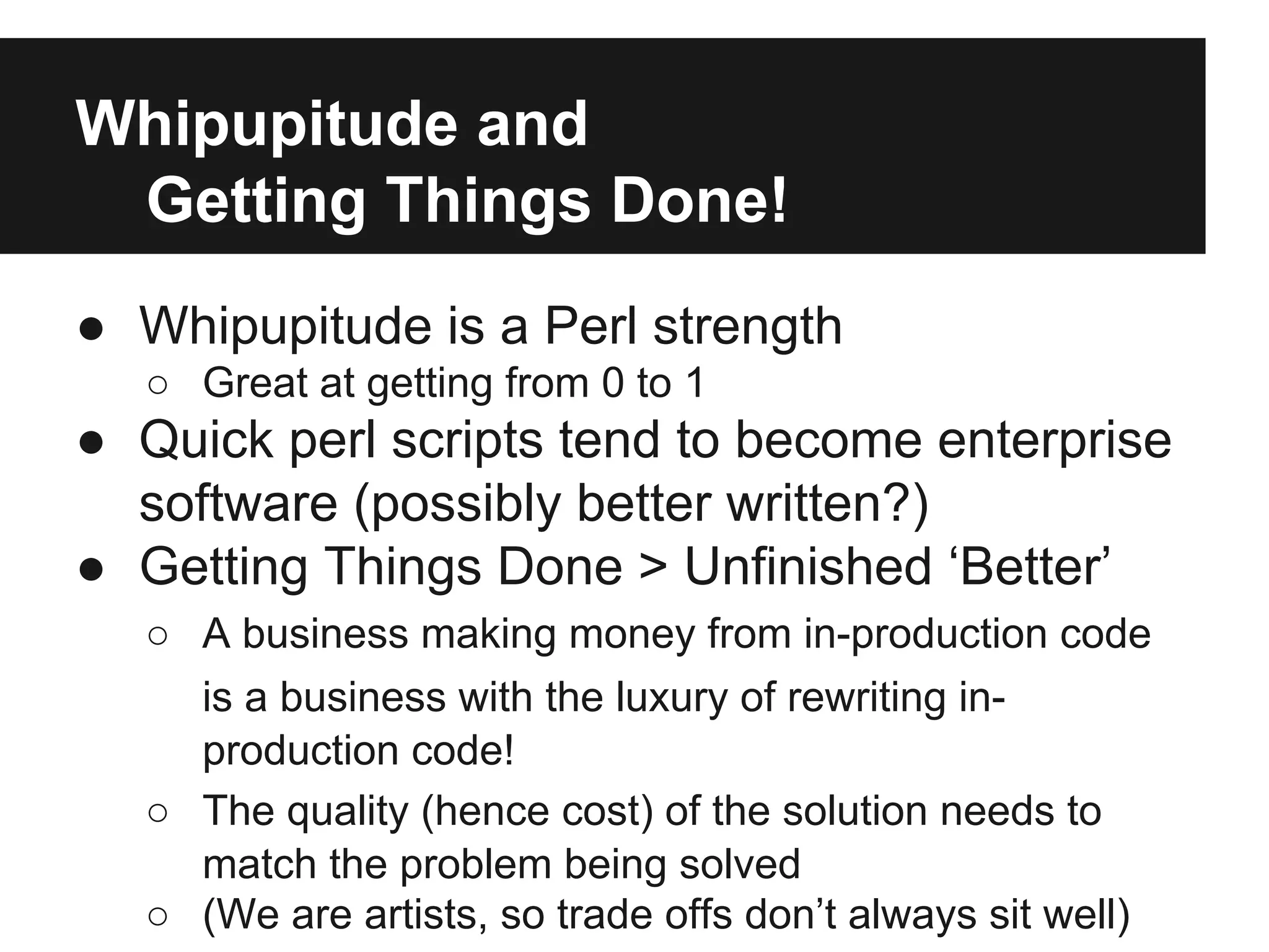 Whipupitude and
Getting Things Done!
● Whipupitude is a Perl strength
○ Great at getting from 0 to 1
● Quick perl scripts tend to become enterprise
software (possibly better written?)
● Getting Things Done > Unfinished ‘Better’
○ A business making money from in-production code
is a business with the luxury of rewriting in-
production code!
○ The quality (hence cost) of the solution needs to
match the problem being solved
○ (We are artists, so trade offs don’t always sit well)
 