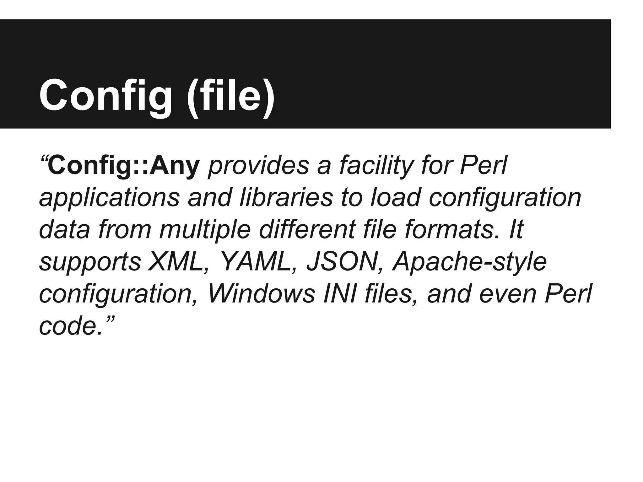 Config (file)
“Config::Any provides a facility for Perl
applications and libraries to load configuration
data from multiple different file formats. It
supports XML, YAML, JSON, Apache-style
configuration, Windows INI files, and even Perl
code.”
 