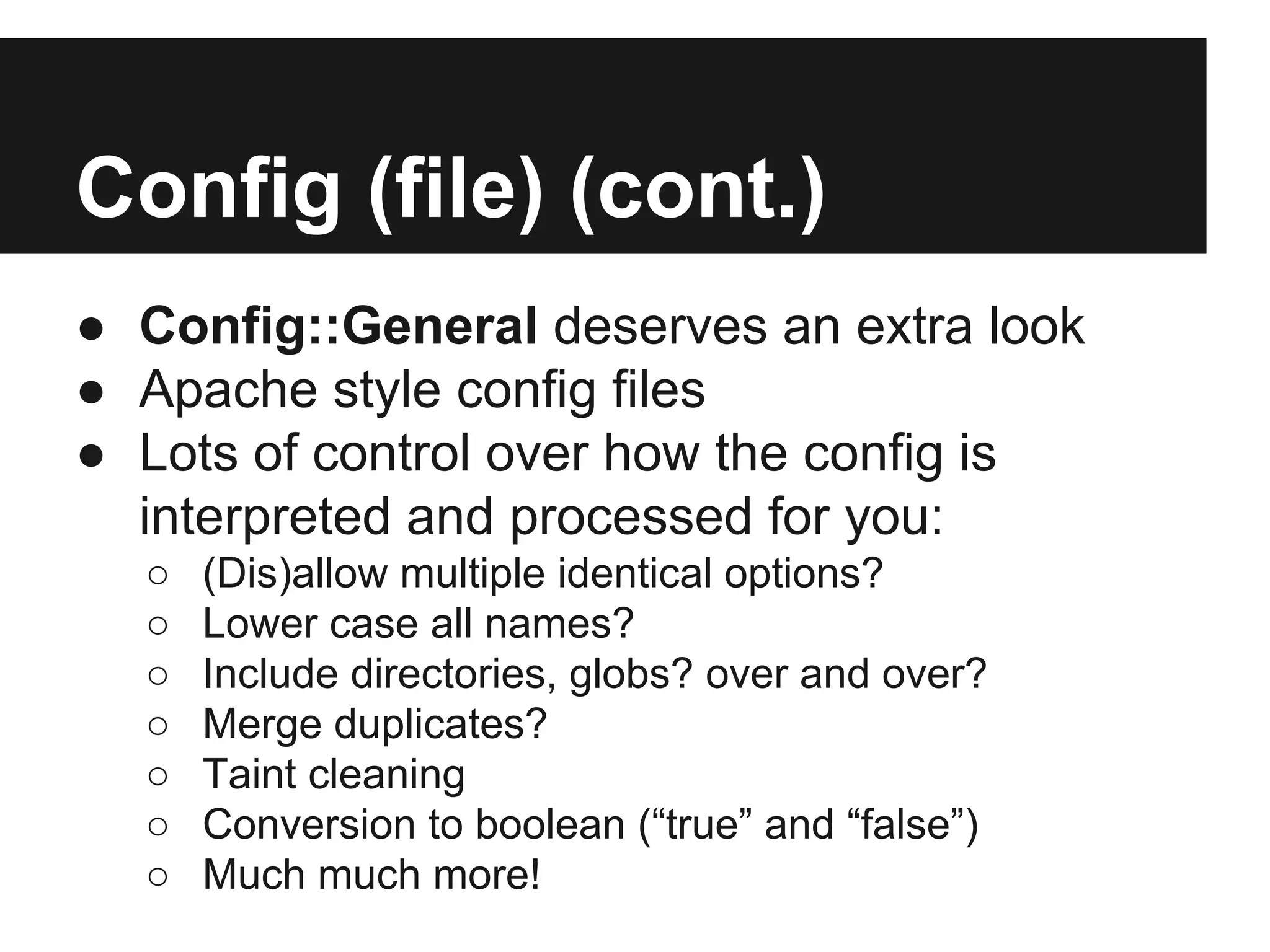 Config (file) (cont.)
● Config::General deserves an extra look
● Apache style config files
● Lots of control over how the config is
interpreted and processed for you:
○ (Dis)allow multiple identical options?
○ Lower case all names?
○ Include directories, globs? over and over?
○ Merge duplicates?
○ Taint cleaning
○ Conversion to boolean (“true” and “false”)
○ Much much more!
 