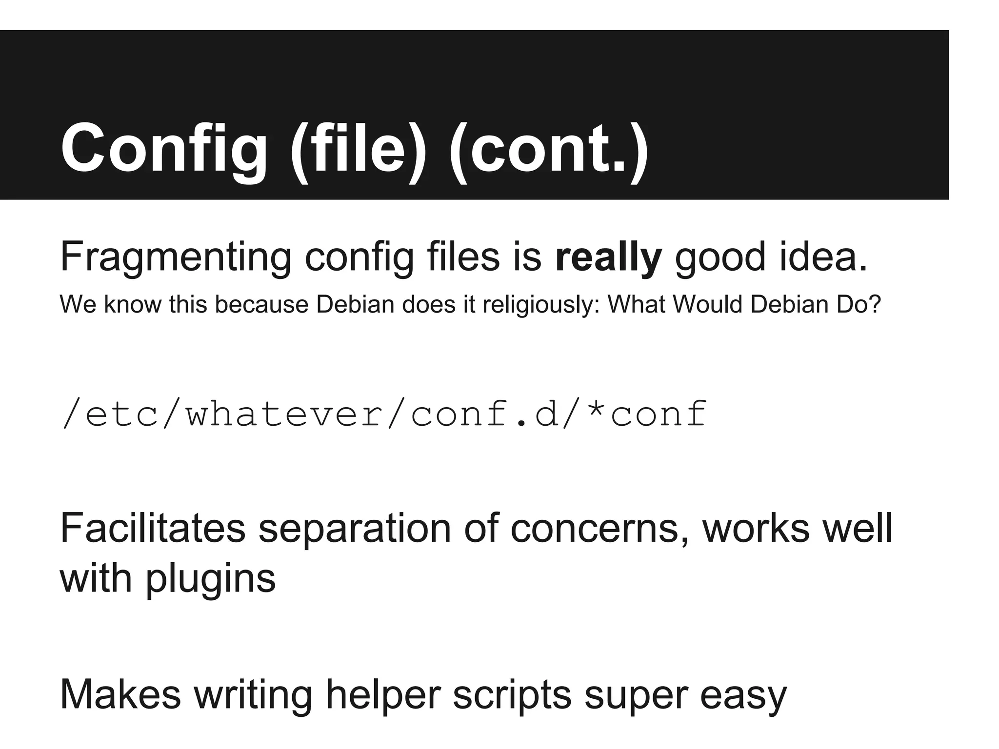Config (file) (cont.)
Fragmenting config files is really good idea.
We know this because Debian does it religiously: What Would Debian Do?
/etc/whatever/conf.d/*conf
Facilitates separation of concerns, works well
with plugins
Makes writing helper scripts super easy
 