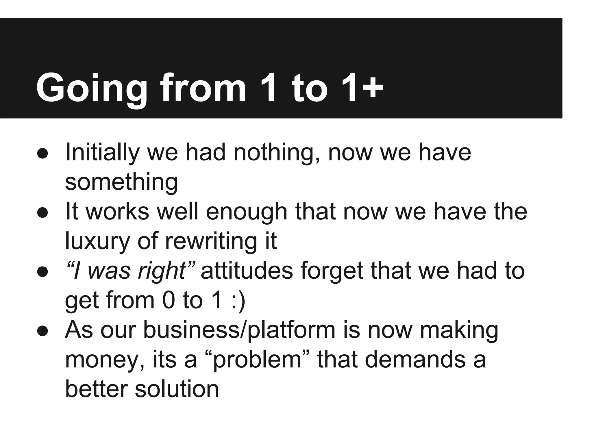 Going from 1 to 1+
● Initially we had nothing, now we have
something
● It works well enough that now we have the
luxury of rewriting it
● “I was right” attitudes forget that we had to
get from 0 to 1 :)
● As our business/platform is now making
money, its a “problem” that demands a
better solution
 