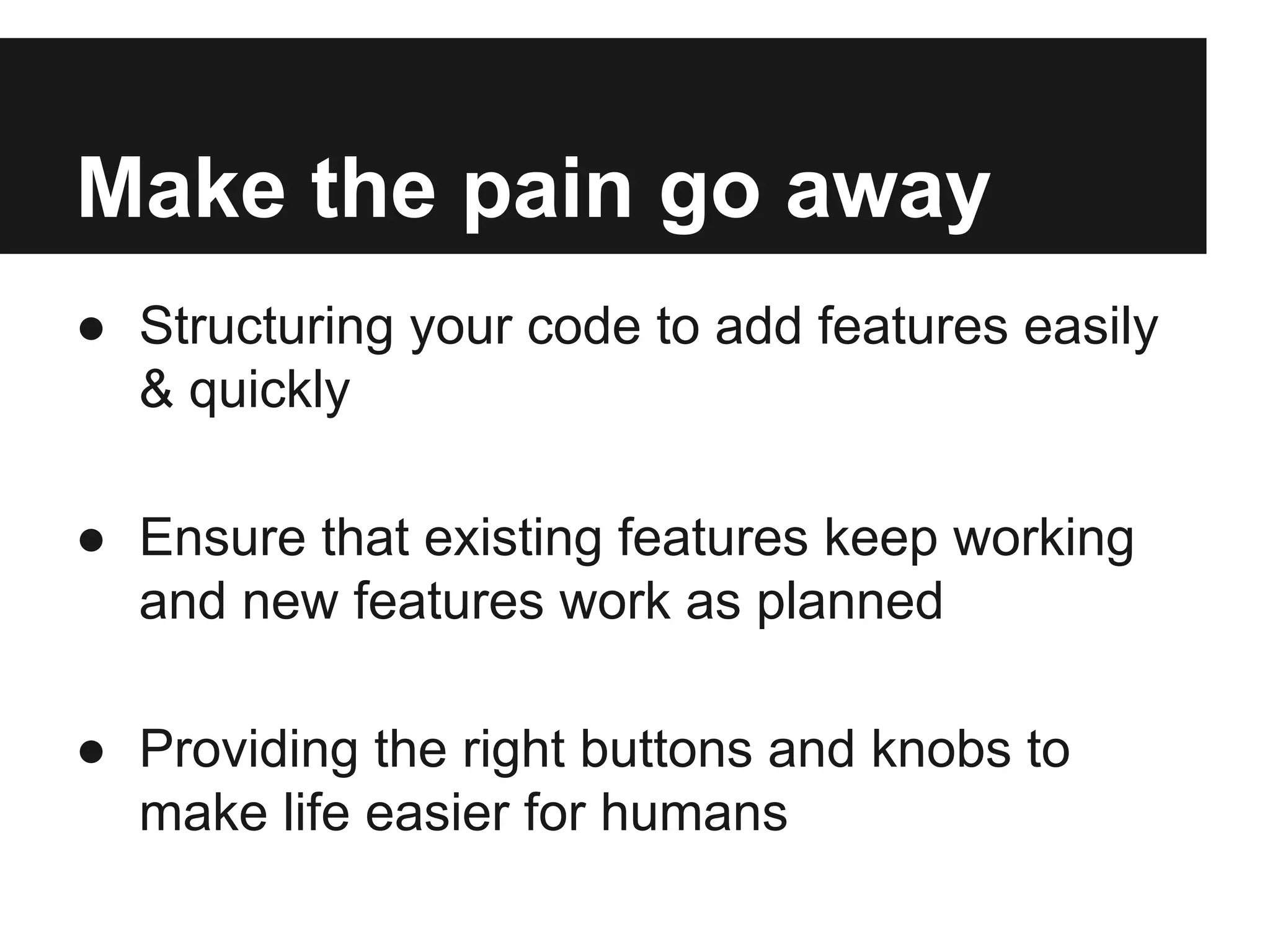 Make the pain go away
● Structuring your code to add features easily
& quickly
● Ensure that existing features keep working
and new features work as planned
● Providing the right buttons and knobs to
make life easier for humans
 