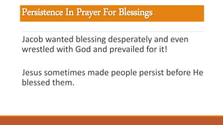 Persistence In Prayer For Blessings
Jacob wanted blessing desperately and even
wrestled with God and prevailed for it!
Jesus sometimes made people persist before He
blessed them.
 