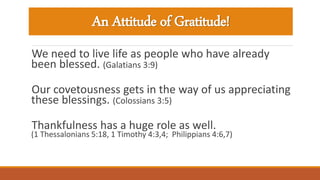 An Attitude of Gratitude!
We need to live life as people who have already
been blessed. (Galatians 3:9)
Our covetousness gets in the way of us appreciating
these blessings. (Colossians 3:5)
Thankfulness has a huge role as well.
(1 Thessalonians 5:18, 1 Timothy 4:3,4; Philippians 4:6,7)
 