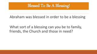 Blessed To Be A Blessing!
Abraham was blessed in order to be a blessing
What sort of a blessing can you be to family,
friends, the Church and those in need?
 
