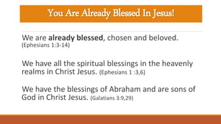You Are Already Blessed In Jesus!
We are already blessed, chosen and beloved.
(Ephesians 1:3-14)
We have all the spiritual blessings in the heavenly
realms in Christ Jesus. (Ephesians 1 :3,6)
We have the blessings of Abraham and are sons of
God in Christ Jesus. (Galatians 3:9,29)
 