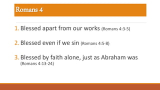 Romans 4
1.Blessed apart from our works (Romans 4:3-5)
2.Blessed even if we sin (Romans 4:5-8)
3.Blessed by faith alone, just as Abraham was
(Romans 4:13-24)
 