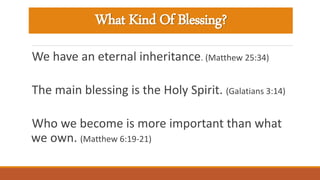 What Kind Of Blessing?
We have an eternal inheritance. (Matthew 25:34)
The main blessing is the Holy Spirit. (Galatians 3:14)
Who we become is more important than what
we own. (Matthew 6:19-21)
 