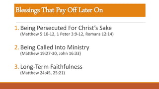Blessings That Pay Off Later On
1.Being Persecuted For Christ’s Sake
(Matthew 5:10-12, 1 Peter 3:9-12, Romans 12:14)
2.Being Called Into Ministry
(Matthew 19:27-30, John 16:33)
3.Long-Term Faithfulness
(Matthew 24:45, 25:21)
 
