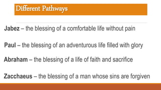 Different Pathways
Jabez – the blessing of a comfortable life without pain
Paul – the blessing of an adventurous life filled with glory
Abraham – the blessing of a life of faith and sacrifice
Zacchaeus – the blessing of a man whose sins are forgiven
 