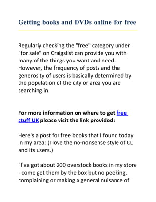 Getting books and DVDs online for free


Regularly checking the "free" category under
"for sale" on Craigslist can provide you with
many of the things you want and need.
However, the frequency of posts and the
generosity of users is basically determined by
the population of the city or area you are
searching in.


For more information on where to get free
stuff UK please visit the link provided:

Here's a post for free books that I found today
in my area: (I love the no-nonsense style of CL
and its users.)

"I've got about 200 overstock books in my store
- come get them by the box but no peeking,
complaining or making a general nuisance of
 