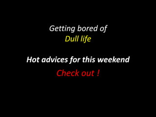 Getting bored of 
Dull life 
Hot advices for this weekend 
Check out ! 
 