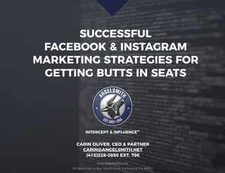 SUCCESSFUL
FACEBOOK & INSTAGRAM
MARKETING STRATEGIES FOR
GETTING BUTTS IN SEATS
www.angelsmith.net
116 Washington Ave. Ste B, Point Richmond, CA 94801
INTERCEPT & INFLUENCE™
CARIN OLIVER, CEO & PARTNER
CARIN@ANGELSMITH.NET
(415)228-0850 EXT. 796
 