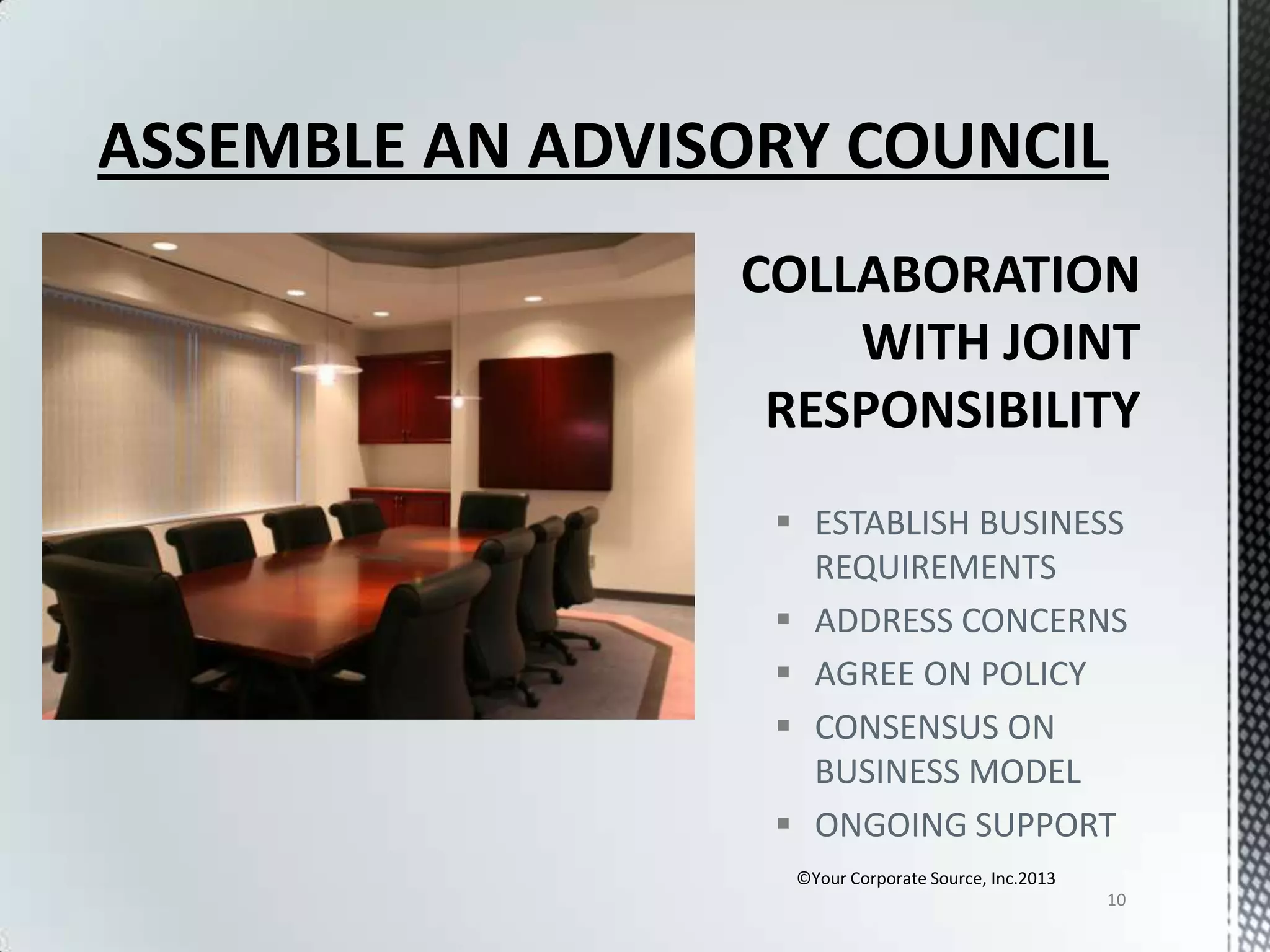 ASSEMBLE AN ADVISORY COUNCIL

 ESTABLISH BUSINESS
REQUIREMENTS
 ADDRESS CONCERNS
 AGREE ON POLICY
 CONSENSUS ON
BUSINESS MODEL
 ONGOING SUPPORT
©Your Corporate Source, Inc.2013
10

 