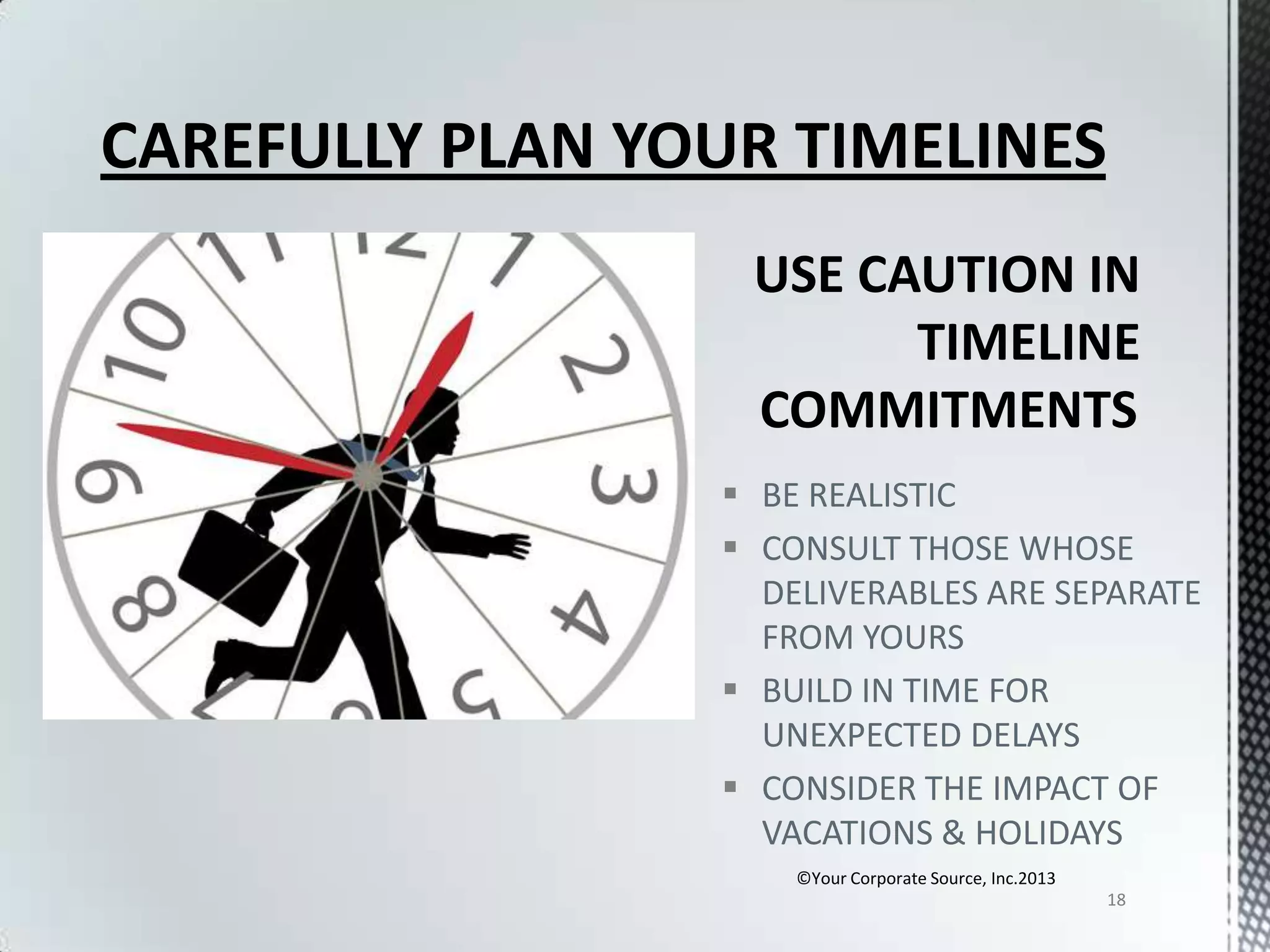 CAREFULLY PLAN YOUR TIMELINES

 BE REALISTIC
 CONSULT THOSE WHOSE
DELIVERABLES ARE SEPARATE
FROM YOURS
 BUILD IN TIME FOR
UNEXPECTED DELAYS
 CONSIDER THE IMPACT OF
VACATIONS & HOLIDAYS
©Your Corporate Source, Inc.2013
18

 
