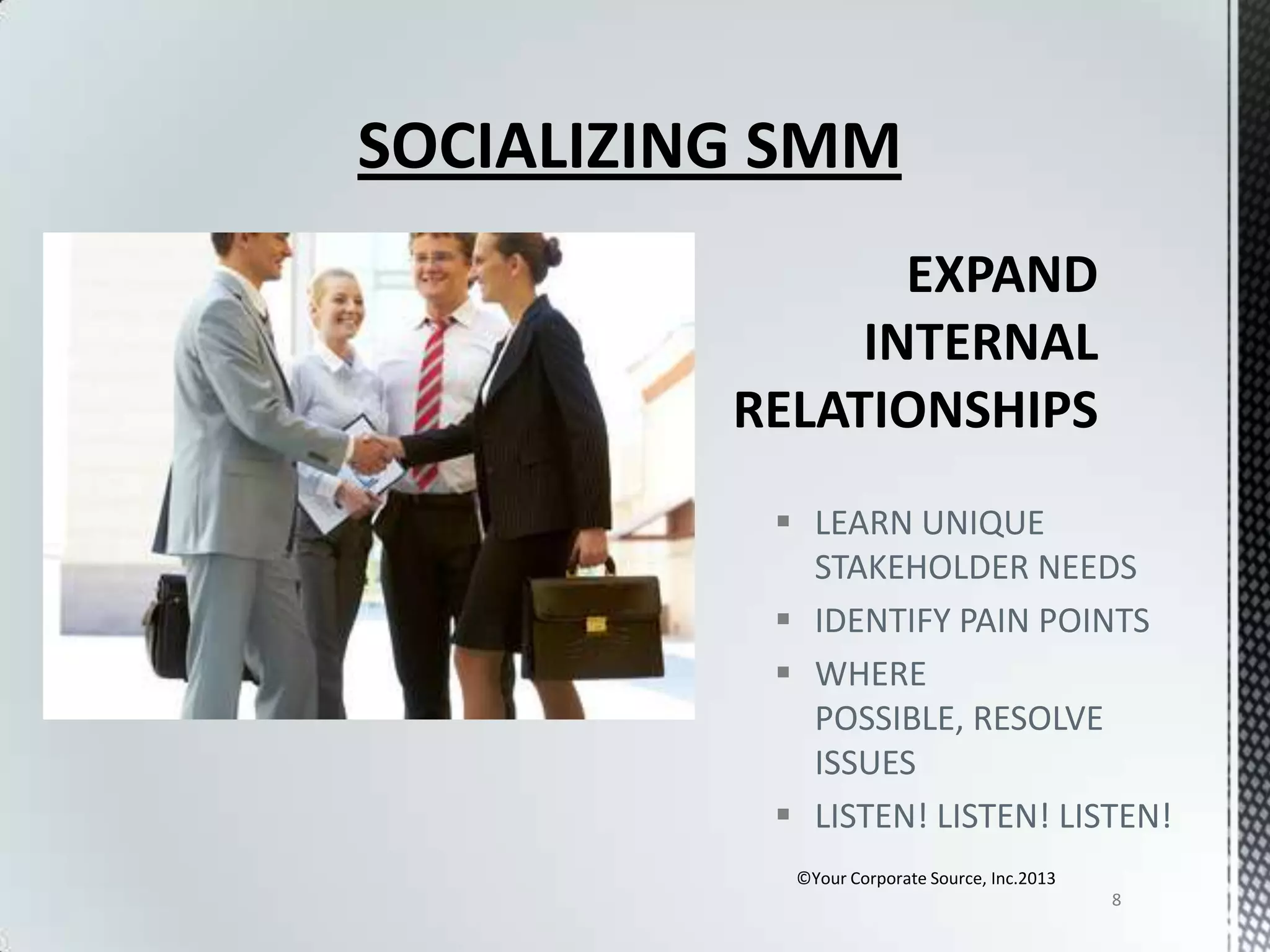 SOCIALIZING SMM

 LEARN UNIQUE
STAKEHOLDER NEEDS
 IDENTIFY PAIN POINTS
 WHERE
POSSIBLE, RESOLVE
ISSUES
 LISTEN! LISTEN! LISTEN!
©Your Corporate Source, Inc.2013
8

 