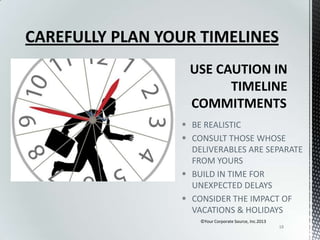 CAREFULLY PLAN YOUR TIMELINES

 BE REALISTIC
 CONSULT THOSE WHOSE
DELIVERABLES ARE SEPARATE
FROM YOURS
 BUILD IN TIME FOR
UNEXPECTED DELAYS
 CONSIDER THE IMPACT OF
VACATIONS & HOLIDAYS
©Your Corporate Source, Inc.2013
18

 