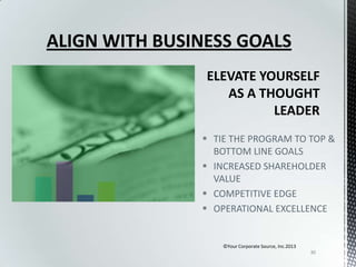 ALIGN WITH BUSINESS GOALS

 TIE THE PROGRAM TO TOP &
BOTTOM LINE GOALS
 INCREASED SHAREHOLDER
VALUE
 COMPETITIVE EDGE
 OPERATIONAL EXCELLENCE

©Your Corporate Source, Inc.2013
30

 