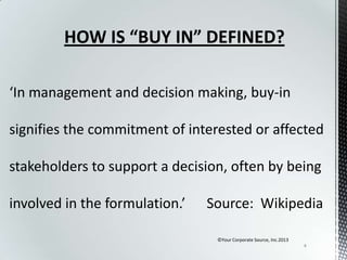 HOW IS “BUY IN” DEFINED?
‘In management and decision making, buy-in
signifies the commitment of interested or affected
stakeholders to support a decision, often by being

involved in the formulation.’

Source: Wikipedia
©Your Corporate Source, Inc.2013
4

 