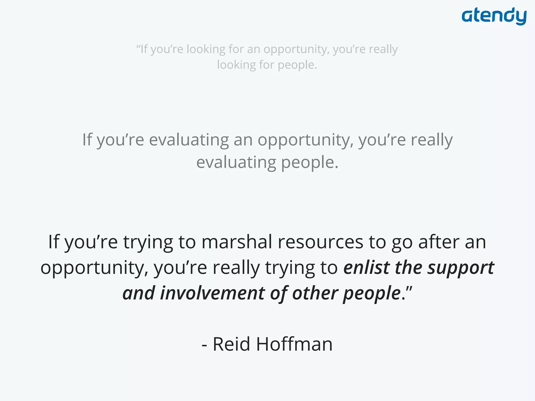 “If you’re looking for an opportunity, you’re really
looking for people.
If you’re evaluating an opportunity, you’re really
evaluating people.
If you’re trying to marshal resources to go after an
opportunity, you’re really trying to enlist the support
and involvement of other people.”
- Reid Hoffman