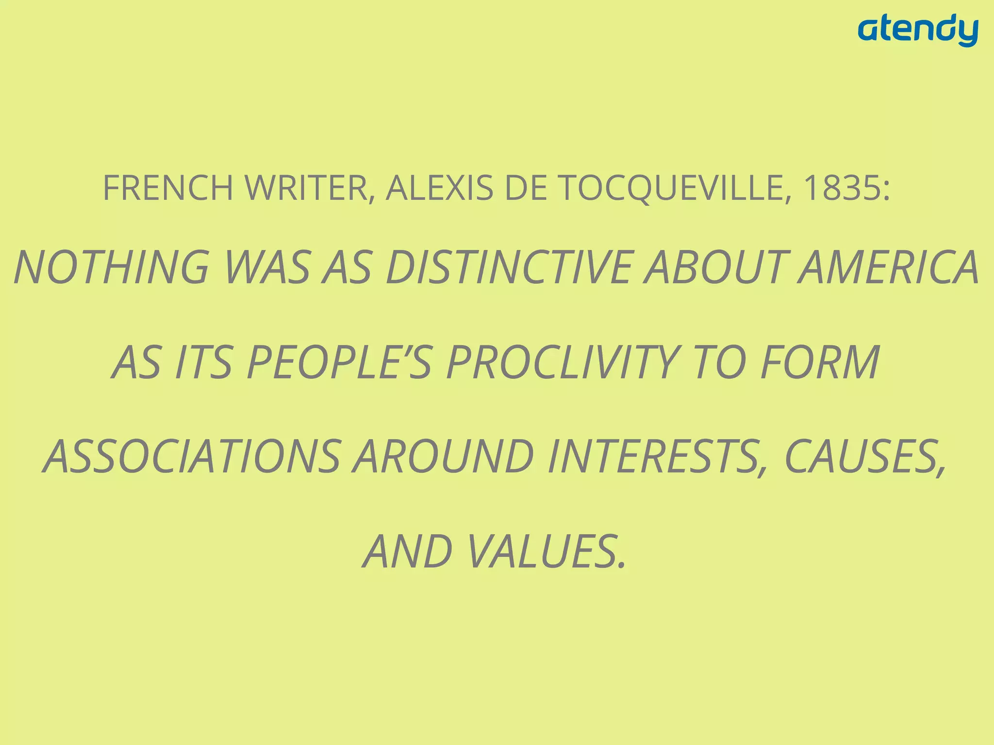 FRENCH WRITER, ALEXIS DE TOCQUEVILLE, 1835:
NOTHING WAS AS DISTINCTIVE ABOUT AMERICA
AS ITS PEOPLE’S PROCLIVITY TO FORM
ASSOCIATIONS AROUND INTERESTS, CAUSES,
AND VALUES.