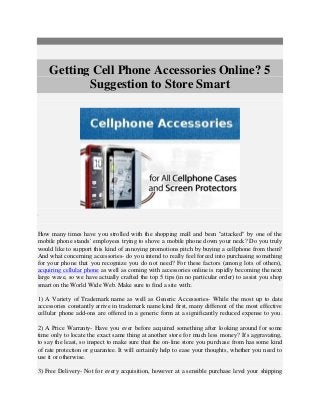 Getting Cell Phone Accessories Online? 5 
Suggestion to Store Smart 
How many times have you strolled with the shopping mall and been "attacked" by one of the 
mobile phone stands' employees trying to shove a mobile phone down your neck? Do you truly 
would like to support this kind of annoying promotions pitch by buying a cellphone from them? 
And what concerning accessories- do you intend to really feel forced into purchasing something 
for your phone that you recognize you do not need? For these factors (among lots of others), 
acquiring cellular phone as well as coming with accessories online is rapidly becoming the next 
large wave, so we have actually crafted the top 5 tips (in no particular order) to assist you shop 
smart on the World Wide Web. Make sure to find a site with:. 
1) A Variety of Trademark name as well as Generic Accessories- While the most up to date 
accessories constantly arrive in trademark name kind first, many different of the most effective 
cellular phone add-ons are offered in a generic form at a significantly reduced expense to you. 
2) A Price Warranty- Have you ever before acquired something after looking around for some 
time only to locate the exact same thing at another store for much less money? It's aggravating, 
to say the least, so inspect to make sure that the on-line store you purchase from has some kind 
of rate protection or guarantee. It will certainly help to ease your thoughts, whether you need to 
use it or otherwise. 
3) Free Delivery- Not for every acquisition, however at a sensible purchase level your shipping 
 