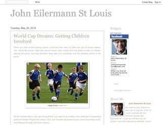 John Eilermann St LouisJohn Eilermann St Louis
Tuesday, May 29, 2018
World Cup Dreams: Getting Children
Involved
When you look at kids playing sports, you’ll see that many of them are part of soccer teams.
Yes. Terms like soccer dads and soccer moms were coined from the great number of children
playing the game. And why shouldn’t they play? It’s practically only the greatest sports in the
world.
All the football stars in the upcoming World Cup used to be children who dreamed of becoming
great at football. Players like Messi, Ozil, and Ronaldo all played soccer since they were small,
and followed through with their dreams.
Image Source: isport.com
John Eilermann
Tweet
Follow @johneilermann
Widgets
John Eilermann St louis
My name is John Eilermann,
and I am a huge fan of the St.
Louis Cardinals and the
German football club
Hannover 96. I hope you will all enjoy the
articles I post here discussing baseball, soccer,
About Me
More Create Blog Sign In
 