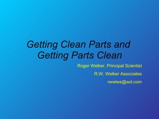 Getting Clean Parts and  Getting Parts Clean Roger Welker, Principal Scientist R.W. Welker Associates [email_address] 