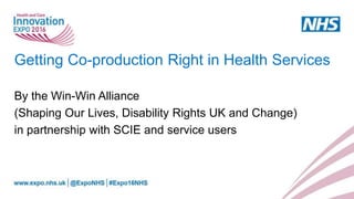 Getting Co-production Right in Health Services
By the Win-Win Alliance
(Shaping Our Lives, Disability Rights UK and Change)
in partnership with SCIE and service users
 