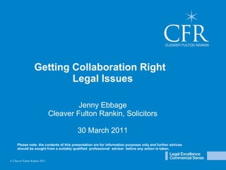 © Cleaver Fulton Rankin 2009 Getting Collaboration Right  Legal Issues Jenny Ebbage Cleaver Fulton Rankin, Solicitors 30 March 2011 Please note: the contents of this presentation are for information purposes only and further advices  should be sought from a suitably qualified  professional  adviser  before any action is taken. © Cleaver Fulton Rankin 2011 