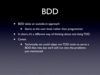 BDD
•   BDD takes an outside-in approach
      •   Starts at the user level, rather than programmer
•   In short, it’s a different way of thinking about and doing TDD
•   Caveat
      •   Technically, we could adapt our TDD tools to serve a
          BDD-like role, but we’ll still run into the problems
          just mentioned
 