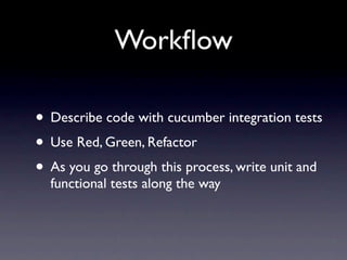 Workﬂow

• Describe code with cucumber integration tests
• Use Red, Green, Refactor
• As you go through this process, write unit and
  functional tests along the way
 