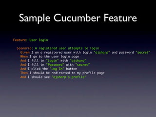 Sample Cucumber Feature
Feature: User login

  Scenario: A registered user attempts to login
    Given I am a registered user with login "ajsharp" and password "secret"
    When I go to the user login page
    And I fill in "Login" with "ajsharp"
    And I fill in "Password" with "secret"
    And I click the "Log In" button
    Then I should be redirected to my profile page
    And I should see "ajsharp's profile"
 